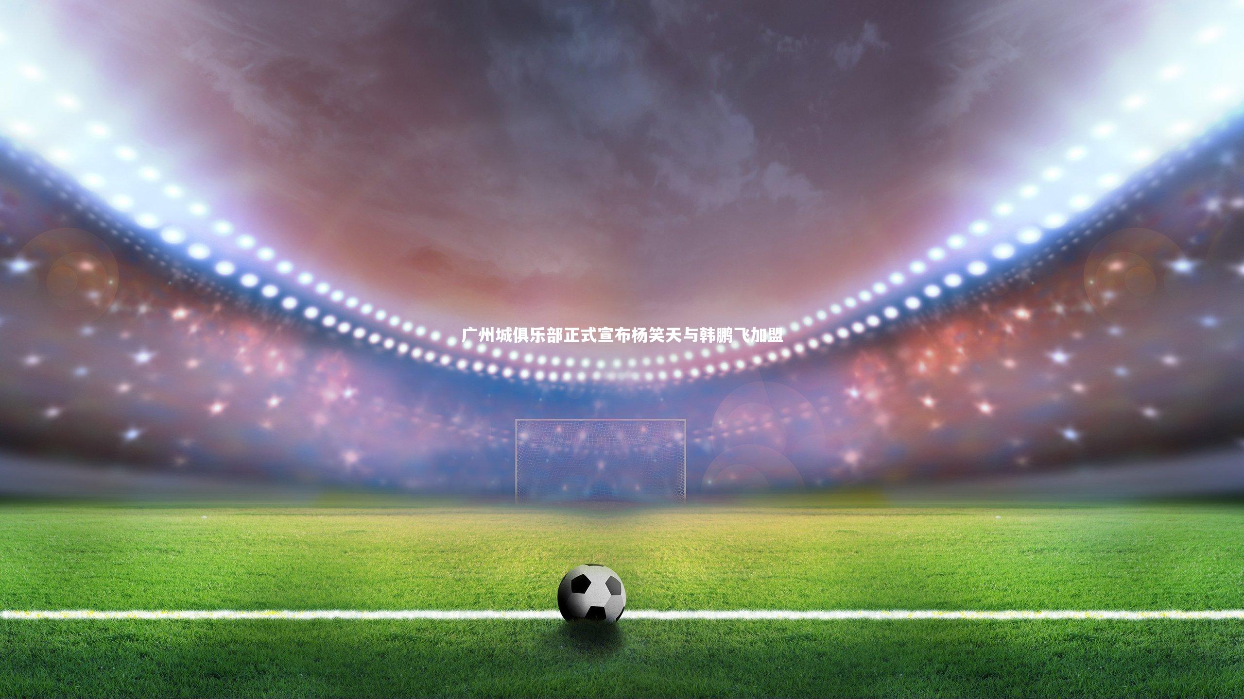 【悟空体育官方网站】广州城俱乐部正式宣布杨笑天与韩鹏飞加盟